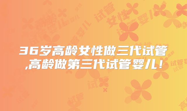 36岁高龄女性做三代试管,高龄做第三代试管婴儿！
