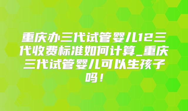重庆办三代试管婴儿12三代收费标准如何计算_重庆三代试管婴儿可以生孩子吗！