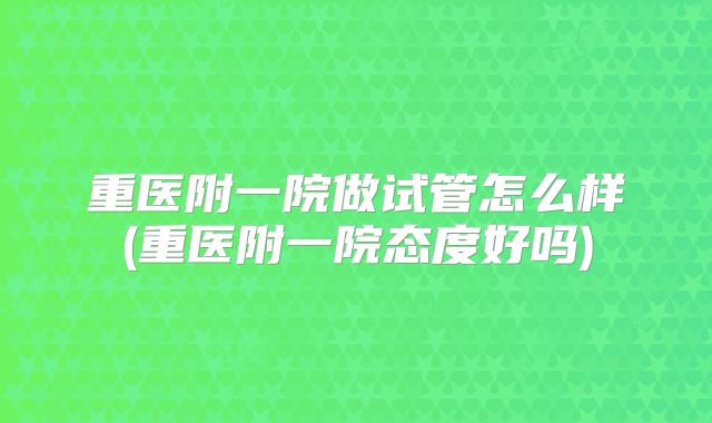 重医附一院做试管怎么样(重医附一院态度好吗)