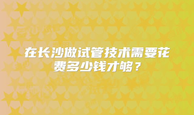在长沙做试管技术需要花费多少钱才够？
