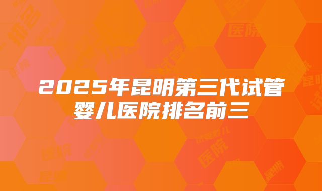2025年昆明第三代试管婴儿医院排名前三