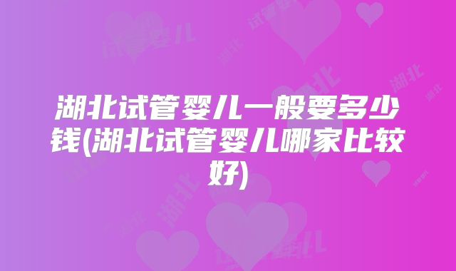 湖北试管婴儿一般要多少钱(湖北试管婴儿哪家比较好)