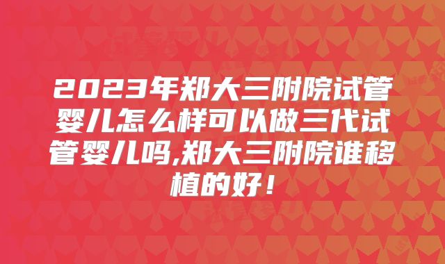 2023年郑大三附院试管婴儿怎么样可以做三代试管婴儿吗,郑大三附院谁移植的好！