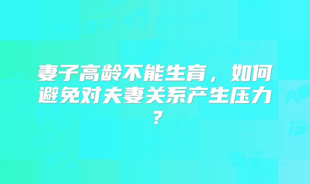 妻子高龄不能生育，如何避免对夫妻关系产生压力？
