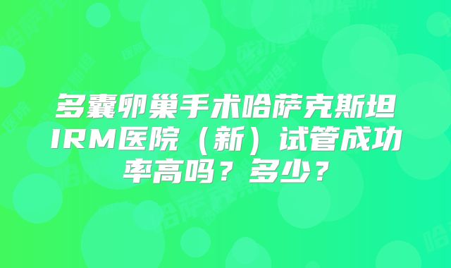 多囊卵巢手术哈萨克斯坦IRM医院（新）试管成功率高吗？多少？