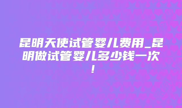 昆明天使试管婴儿费用_昆明做试管婴儿多少钱一次!