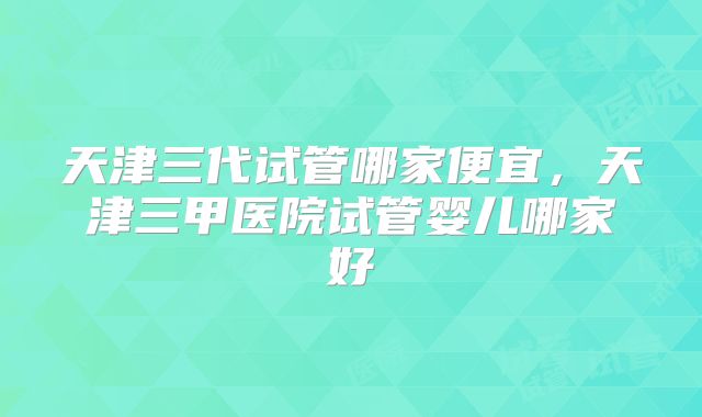 天津三代试管哪家便宜，天津三甲医院试管婴儿哪家好