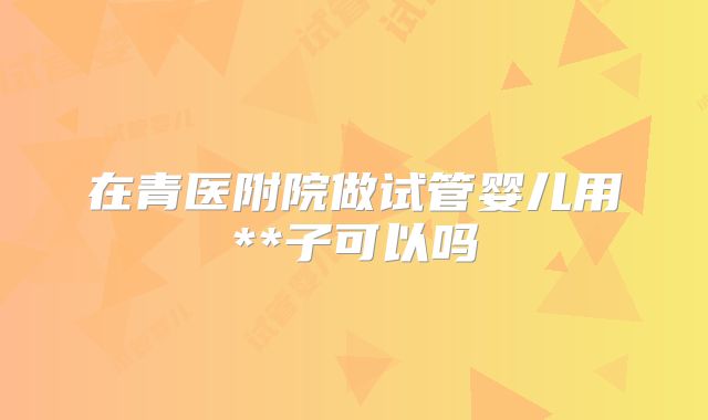 在青医附院做试管婴儿用**子可以吗
