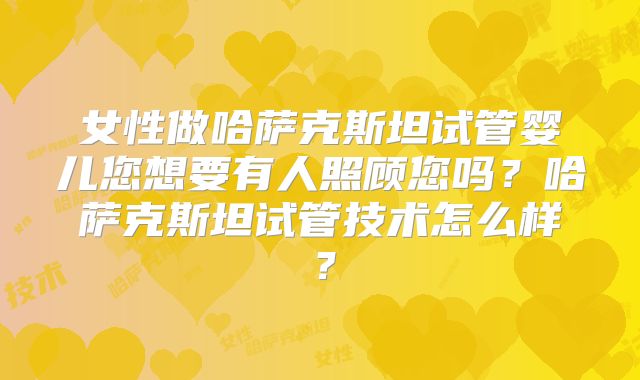 女性做哈萨克斯坦试管婴儿您想要有人照顾您吗?哈萨克斯坦试管技术怎么样?