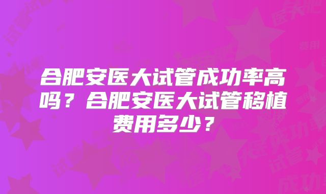 合肥安医大试管成功率高吗?合肥安医大试管移植费用多少?