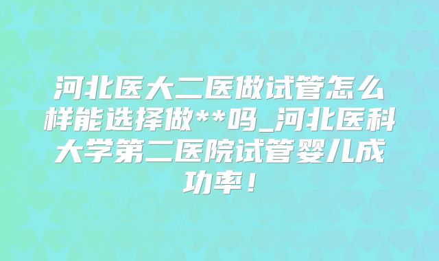 河北医大二医做试管怎么样能选择做**吗_河北医科大学第二医院试管婴儿成功率！