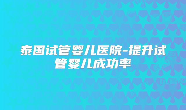 泰国试管婴儿医院-提升试管婴儿成功率