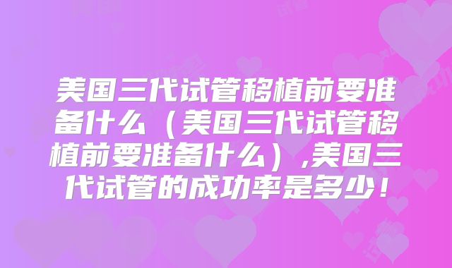 美国三代试管移植前要准备什么（美国三代试管移植前要准备什么）,美国三代试管的成功率是多少！