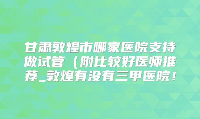 甘肃敦煌市哪家医院支持做试管(附比较好医师推荐_敦煌有没有三甲医院!