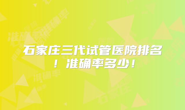 石家庄三代试管医院排名!准确率多少!