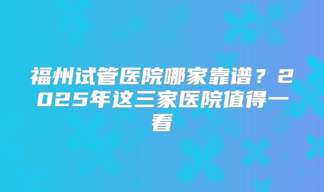 福州试管医院哪家靠谱?2025年这三家医院值得一看