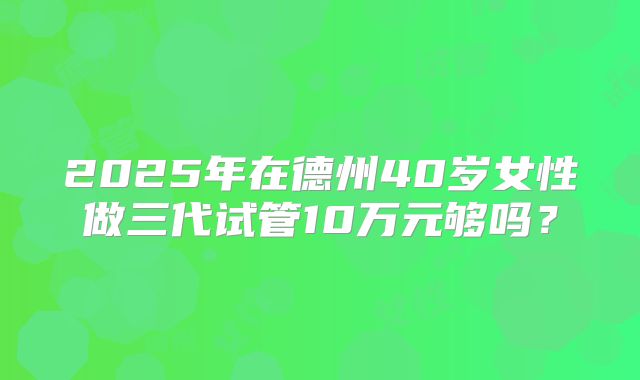 2025年在德州40岁女性做三代试管10万元够吗?