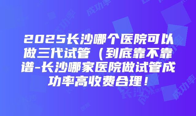 2025长沙哪个医院可以做三代试管(到底靠不靠谱-长沙哪家医院做试管成功率高收费合理!