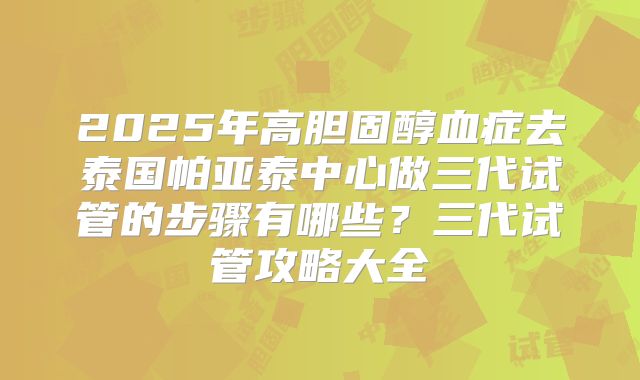 2025年高胆固醇血症去泰国帕亚泰中心做三代试管的步骤有哪些？三代试管攻略大全