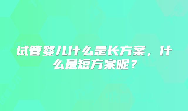 试管婴儿什么是长方案,什么是短方案呢?