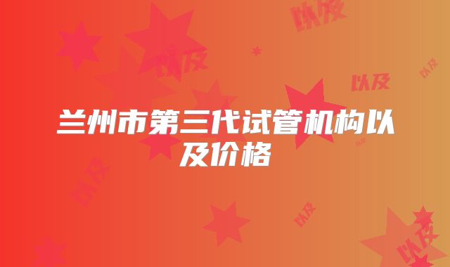 兰州市第三代试管机构以及价格