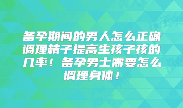 备孕期间的男人怎么正确调理精子提高生孩子孩的几率！备孕男士需要怎么调理身体！