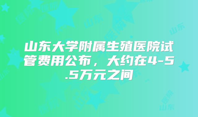 山东大学附属生殖医院试管费用公布，大约在4-5.5万元之间