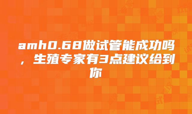 amh0.68做试管能成功吗，生殖专家有3点建议给到你