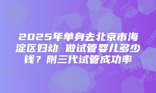 2025年单身去北京市海淀区妇幼 做试管婴儿多少钱？附三代试管成功率