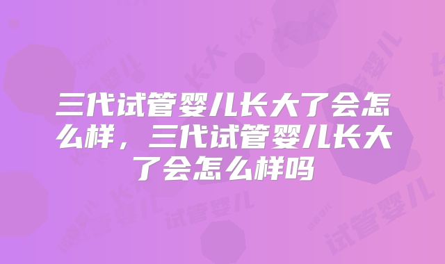 三代试管婴儿长大了会怎么样，三代试管婴儿长大了会怎么样吗