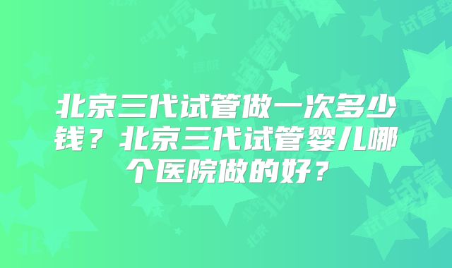北京三代试管做一次多少钱？北京三代试管婴儿哪个医院做的好？
