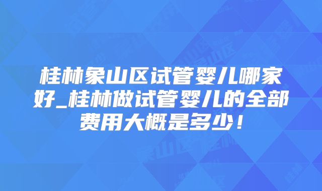 桂林象山区试管婴儿哪家好_桂林做试管婴儿的全部费用大概是多少！