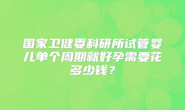 国家卫健委科研所试管婴儿单个周期就好孕需要花多少钱?