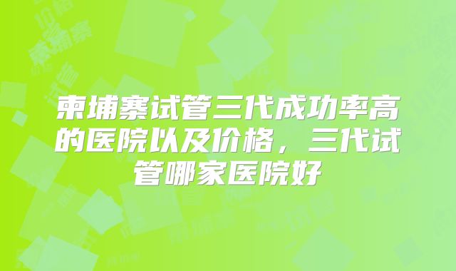 柬埔寨试管三代成功率高的医院以及价格,三代试管哪家医院好