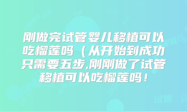刚做完试管婴儿移植可以吃榴莲吗（从开始到成功只需要五步,刚刚做了试管移植可以吃榴莲吗！