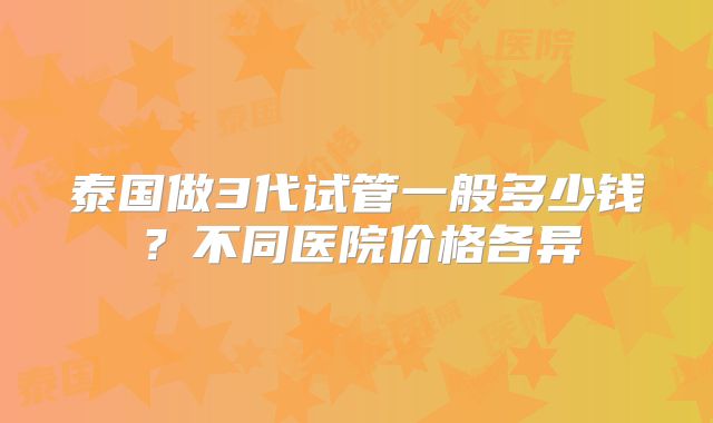 泰国做3代试管一般多少钱？不同医院价格各异