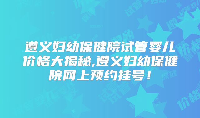 遵义妇幼保健院试管婴儿价格大揭秘,遵义妇幼保健院网上预约挂号！