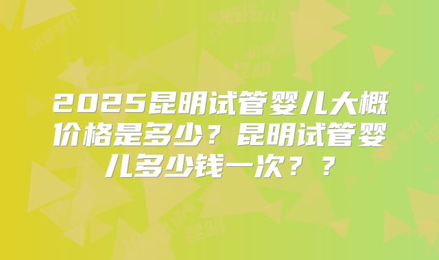 2025昆明试管婴儿大概价格是多少？昆明试管婴儿多少钱一次？？