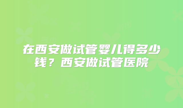 在西安做试管婴儿得多少钱？西安做试管医院