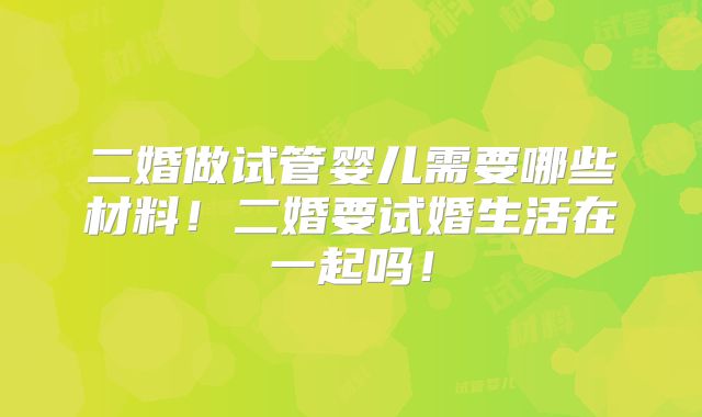 二婚做试管婴儿需要哪些材料!二婚要试婚生活在一起吗!