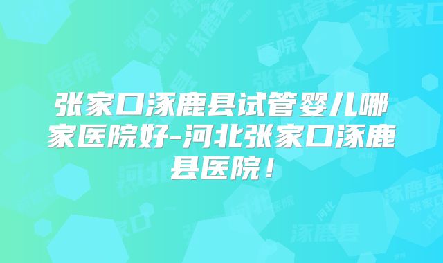 张家口涿鹿县试管婴儿哪家医院好-河北张家口涿鹿县医院！