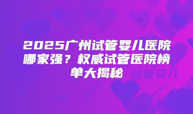 2025广州试管婴儿医院哪家强？权威试管医院榜单大揭秘