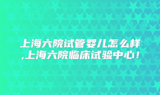 上海六院试管婴儿怎么样,上海六院临床试验中心！