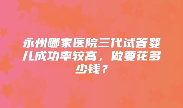 永州哪家医院三代试管婴儿成功率较高，做要花多少钱？