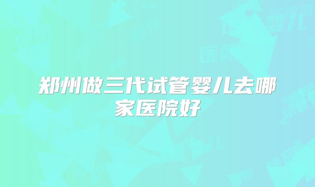 郑州做三代试管婴儿去哪家医院好