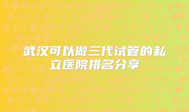 武汉可以做三代试管的私立医院排名分享