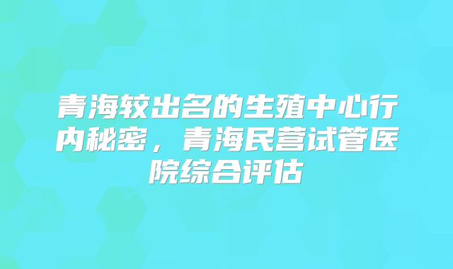青海较出名的生殖中心行内秘密，青海民营试管医院综合评估