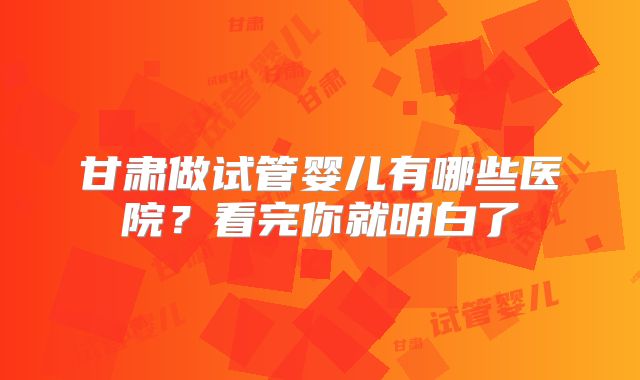 甘肃做试管婴儿有哪些医院?看完你就明白了