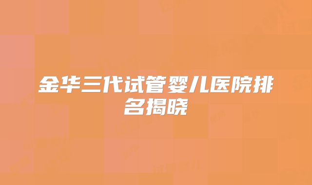 金华三代试管婴儿医院排名揭晓