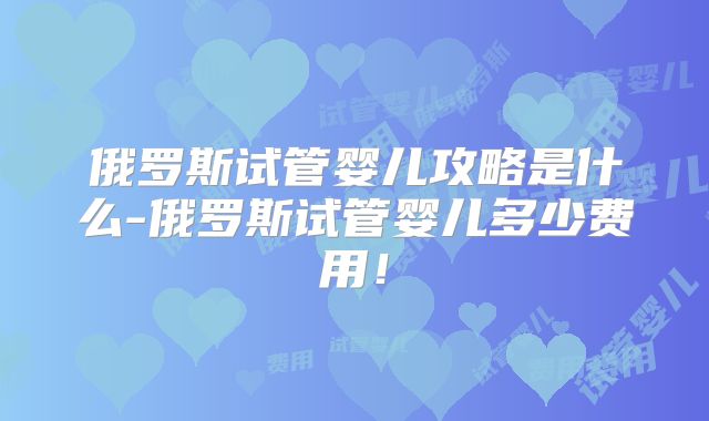 俄罗斯试管婴儿攻略是什么-俄罗斯试管婴儿多少费用！